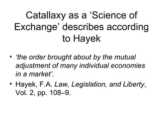 Catallaxy as a ‘Science of Exchange’ describes according to Hayek ‘ the order brought about by the mutual adjustment of many individual economies in a market’ . Hayek, F.A.  Law, Legislation, and Liberty , Vol. 2, pp. 108–9.  