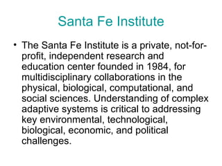 Santa Fe Institute The Santa Fe Institute is a private, not-for-profit, independent research and education center founded in 1984, for multidisciplinary collaborations in the physical, biological, computational, and social sciences. Understanding of complex adaptive systems is critical to addressing key environmental, technological, biological, economic, and political challenges.  