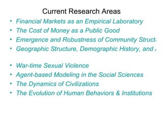 Current Research Areas Financial Markets as an Empirical Laboratory  The Cost of Money as a Public Good  Emergence and Robustness of Community Structures  Geographic Structure, Demographic History, and Approximate Bayesian Computation   War-time Sexual Violence  Agent-based Modeling in the Social Sciences  The Dynamics of Civilizations  The Evolution of Human Behaviors & Institutions  
