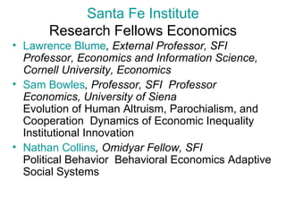 Santa Fe Institute Research Fellows Economics Lawrence  Blume , External Professor, SFI  Professor, Economics and Information Science, Cornell University, Economics   Sam Bowles , Professor, SFI  Professor Economics, University of Siena  Evolution of Human Altruism, Parochialism, and Cooperation  Dynamics of Economic Inequality  Institutional Innovation  Nathan Collins , Omidyar Fellow, SFI  Political Behavior  Behavioral Economics Adaptive Social Systems 