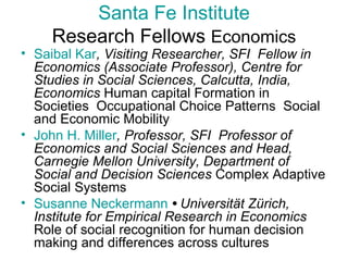Santa Fe Institute Research Fellows  Economics Saibal   Kar , Visiting Researcher, SFI  Fellow in Economics (Associate Professor), Centre for Studies in Social Sciences, Calcutta, India, Economics  Human capital Formation in Societies  Occupational Choice Patterns  Social and Economic Mobility John H. Miller , Professor, SFI  Professor of Economics and Social Sciences and Head, Carnegie Mellon University, Department of Social and Decision Sciences  Complex Adaptive Social Systems  Susanne  Neckermann   •  Universität Zürich, Institute for Empirical Research in Economics  Role of social recognition for human decision making and differences across cultures  