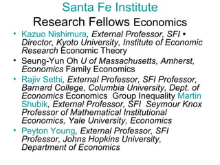Santa Fe Institute Research Fellows  Economics Kazuo Nishimura , External Professor, SFI  •  Director, Kyoto University, Institute of Economic Research  Economic Theory  Seung-Yun Oh  U of Massachusetts, Amherst, Economics  Family Economics  Rajiv   Sethi , External Professor, SFI Professor, Barnard College, Columbia University, Dept. of Economics  Economics  Group Inequality  Martin  Shubik , External Professor, SFI  Seymour Knox Professor of Mathematical Institutional Economics, Yale University, Economics   Peyton Young , External Professor, SFI  Professor, Johns Hopkins University, Department of Economics   