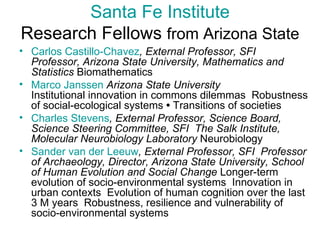 Santa Fe Institute Research Fellows  from Arizona State Carlos Castillo-Chavez , External Professor, SFI  Professor, Arizona State University, Mathematics and Statistics  Biomathematics  Marco Janssen  Arizona State University  Institutional innovation in commons dilemmas  Robustness of social-ecological systems  •  Transitions of societies  Charles Stevens , External Professor, Science Board, Science Steering Committee, SFI  The Salk Institute, Molecular Neurobiology Laboratory  Neurobiology  Sander van  der   Leeuw , External Professor, SFI  Professor of Archaeology, Director, Arizona State University, School of Human Evolution and Social Change  Longer-term evolution of socio-environmental systems  Innovation in urban contexts  Evolution of human cognition over the last 3 M years  Robustness, resilience and vulnerability of socio-environmental systems  
