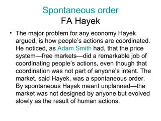Spontaneous order FA Hayek The major problem for any economy Hayek argued, is how people’s actions are coordinated. He noticed, as  Adam Smith  had, that the price system—free markets—did a remarkable job of coordinating people’s actions, even though that coordination was not part of anyone’s intent. The market, said Hayek, was a spontaneous order. By spontaneous Hayek meant unplanned—the market was not designed by anyone but evolved slowly as the result of human actions.  