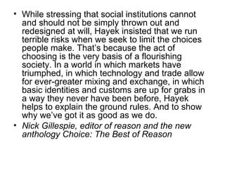 While stressing that social institutions cannot and should not be simply thrown out and redesigned at will, Hayek insisted that we run terrible risks when we seek to limit the choices people make. That’s because the act of choosing is the very basis of a flourishing society. In a world in which markets have triumphed, in which technology and trade allow for ever-greater mixing and exchange, in which basic identities and customs are up for grabs in a way they never have been before, Hayek helps to explain the ground rules. And to show why we’ve got it as good as we do. Nick Gillespie, editor of reason and the new anthology Choice: The Best of Reason 