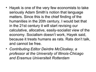 Hayek is one of the very few economists to take seriously Adam Smith’s notion that language matters. Since this is the chief finding of the humanities in the 20th century, I would bet that in the 21st century it will start revising our calculative, allocative, easily-socialist view of the economy. Socialism doesn’t work, Hayek said, because it treats humans as rats. Rats don’t talk, and cannot be free. Contributing Editor Deirdre McCloskey, a professor at the University of Illinois-Chicago and Erasmus Universiteit Rotterdam 