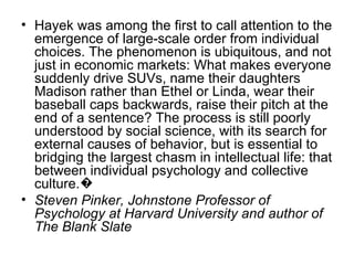 Hayek was among the first to call attention to the emergence of large-scale order from individual choices. The phenomenon is ubiquitous, and not just in economic markets: What makes everyone suddenly drive SUVs, name their daughters Madison rather than Ethel or Linda, wear their baseball caps backwards, raise their pitch at the end of a sentence? The process is still poorly understood by social science, with its search for external causes of behavior, but is essential to bridging the largest chasm in intellectual life: that between individual psychology and collective culture.� Steven Pinker, Johnstone Professor of Psychology at Harvard University and author of The Blank Slate 
