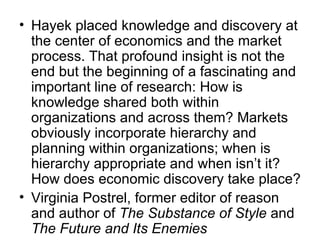 Hayek placed knowledge and discovery at the center of economics and the market process. That profound insight is not the end but the beginning of a fascinating and important line of research: How is knowledge shared both within organizations and across them? Markets obviously incorporate hierarchy and planning within organizations; when is hierarchy appropriate and when isn’t it? How does economic discovery take place? Virginia Postrel, former editor of reason and author of  The Substance of Style  and  The Future and Its Enemies 