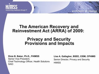 The American Recovery and  Reinvestment Act (ARRA) of 2009:  Privacy and Security  Provisions and Impacts Lisa A. Gallagher, BSEE, CISM, CPHIMS Senior Director, Privacy and Security HIMSS  Dixie B. Baker, Ph.D., FHIMSS Senior Vice President,  Chief Technology Officer, Health Solutions SAIC 