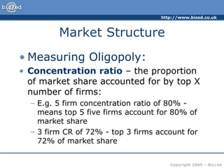 http://www.bized.co.uk
Copyright 2005 – Biz/ed
Market Structure
• Measuring Oligopoly:
• Concentration ratio – the proportion
of market share accounted for by top X
number of firms:
– E.g. 5 firm concentration ratio of 80% -
means top 5 five firms account for 80% of
market share
– 3 firm CR of 72% - top 3 firms account for
72% of market share
 
