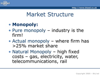 http://www.bized.co.uk
Copyright 2005 – Biz/ed
Market Structure
• Monopoly:
• Pure monopoly – industry is the
firm!
• Actual monopoly – where firm has
>25% market share
• Natural Monopoly – high fixed
costs – gas, electricity, water,
telecommunications, rail
 