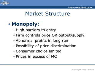 http://www.bized.co.uk
Copyright 2005 – Biz/ed
Market Structure
• Monopoly:
– High barriers to entry
– Firm controls price OR output/supply
– Abnormal profits in long run
– Possibility of price discrimination
– Consumer choice limited
– Prices in excess of MC
 