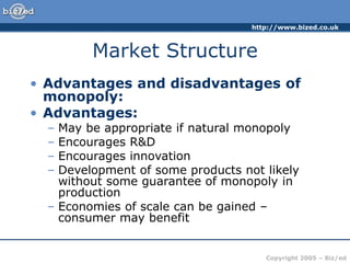 http://www.bized.co.uk
Copyright 2005 – Biz/ed
Market Structure
• Advantages and disadvantages of
monopoly:
• Advantages:
– May be appropriate if natural monopoly
– Encourages R&D
– Encourages innovation
– Development of some products not likely
without some guarantee of monopoly in
production
– Economies of scale can be gained –
consumer may benefit
 