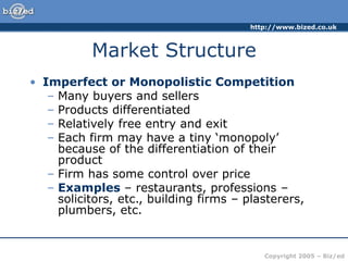 http://www.bized.co.uk
Copyright 2005 – Biz/ed
Market Structure
• Imperfect or Monopolistic Competition
– Many buyers and sellers
– Products differentiated
– Relatively free entry and exit
– Each firm may have a tiny ‘monopoly’
because of the differentiation of their
product
– Firm has some control over price
– Examples – restaurants, professions –
solicitors, etc., building firms – plasterers,
plumbers, etc.
 