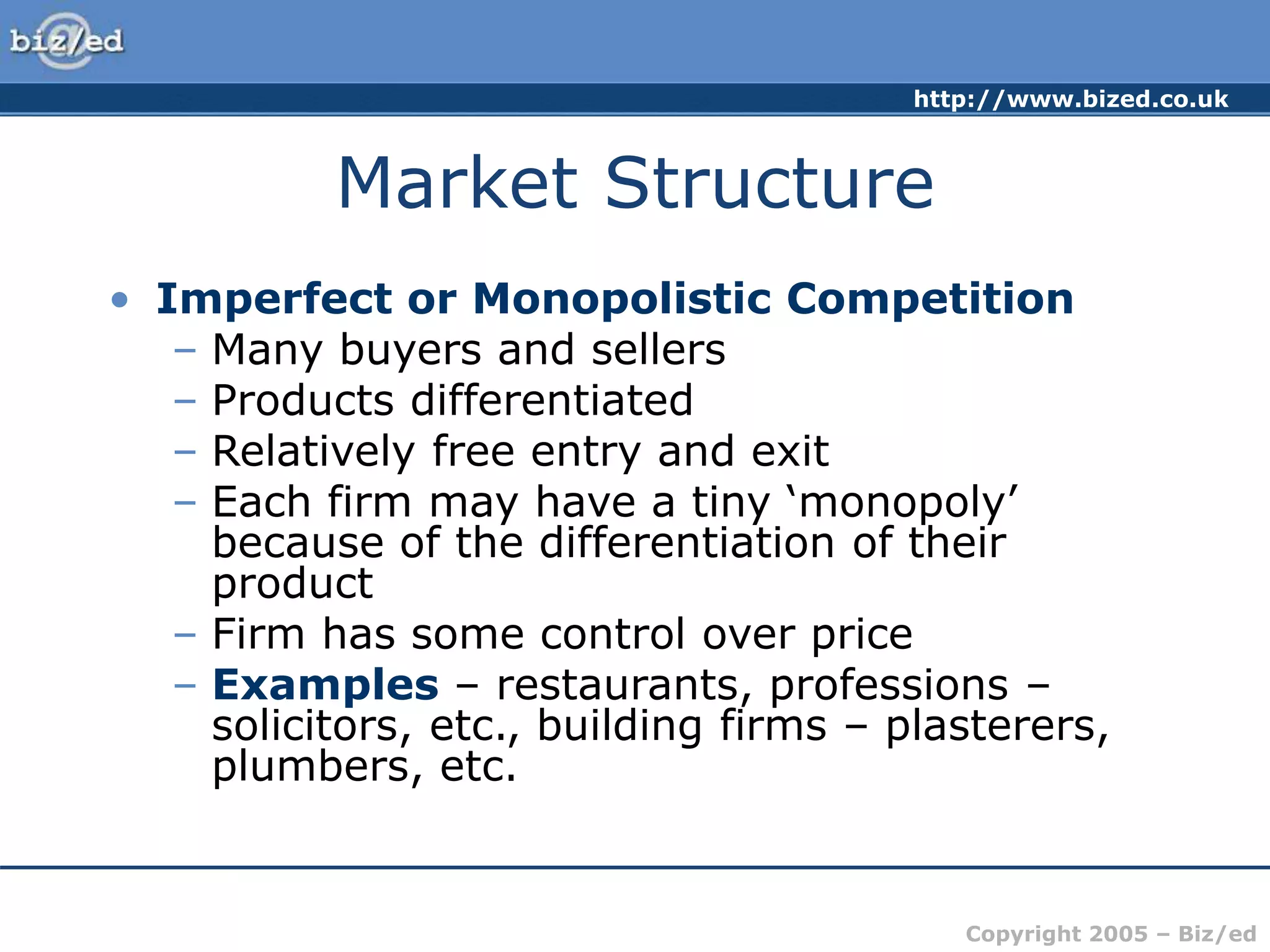 http://www.bized.co.uk
Copyright 2005 – Biz/ed
Market Structure
• Imperfect or Monopolistic Competition
– Many buyers and sellers
– Products differentiated
– Relatively free entry and exit
– Each firm may have a tiny ‘monopoly’
because of the differentiation of their
product
– Firm has some control over price
– Examples – restaurants, professions –
solicitors, etc., building firms – plasterers,
plumbers, etc.
 