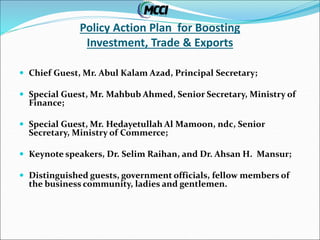 Policy Action Plan for Boosting
Investment, Trade & Exports
 Chief Guest, Mr. Abul Kalam Azad, Principal Secretary;
 Special Guest, Mr. Mahbub Ahmed, Senior Secretary, Ministry of
Finance;
 Special Guest, Mr. Hedayetullah Al Mamoon, ndc, Senior
Secretary, Ministry of Commerce;
 Keynote speakers, Dr. Selim Raihan, and Dr. Ahsan H. Mansur;
 Distinguished guests, government officials, fellow members of
the business community, ladies and gentlemen.
 