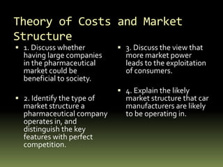 Theory of Costs and Market
Structure
 1. Discuss whether
having large companies
in the pharmaceutical
market could be
beneficial to society.
 2. Identify the type of
market structure a
pharmaceutical company
operates in, and
distinguish the key
features with perfect
competition.
 3. Discuss the view that
more market power
leads to the exploitation
of consumers.
 4. Explain the likely
market structure that car
manufacturers are likely
to be operating in.
 