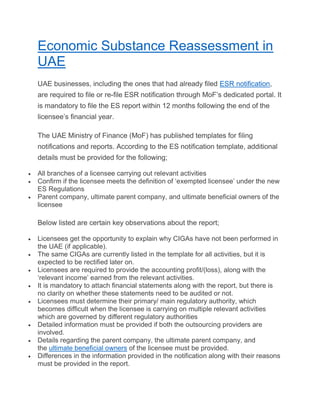 Economic Substance Reassessment in
UAE
UAE businesses, including the ones that had already filed ESR notification,
are required to file or re-file ESR notification through MoF’s dedicated portal. It
is mandatory to file the ES report within 12 months following the end of the
licensee’s financial year.
The UAE Ministry of Finance (MoF) has published templates for filing
notifications and reports. According to the ES notification template, additional
details must be provided for the following;
 All branches of a licensee carrying out relevant activities
 Confirm if the licensee meets the definition of ‘exempted licensee’ under the new
ES Regulations
 Parent company, ultimate parent company, and ultimate beneficial owners of the
licensee
Below listed are certain key observations about the report;
 Licensees get the opportunity to explain why CIGAs have not been performed in
the UAE (if applicable).
 The same CIGAs are currently listed in the template for all activities, but it is
expected to be rectified later on.
 Licensees are required to provide the accounting profit/(loss), along with the
‘relevant income’ earned from the relevant activities.
 It is mandatory to attach financial statements along with the report, but there is
no clarity on whether these statements need to be audited or not.
 Licensees must determine their primary/ main regulatory authority, which
becomes difficult when the licensee is carrying on multiple relevant activities
which are governed by different regulatory authorities
 Detailed information must be provided if both the outsourcing providers are
involved.
 Details regarding the parent company, the ultimate parent company, and
the ultimate beneficial owners of the licensee must be provided.
 Differences in the information provided in the notification along with their reasons
must be provided in the report.
 