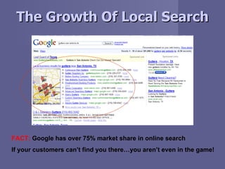The Growth Of Local Search FACT:  Google has over 75% market share in online search If your customers can’t find you there...