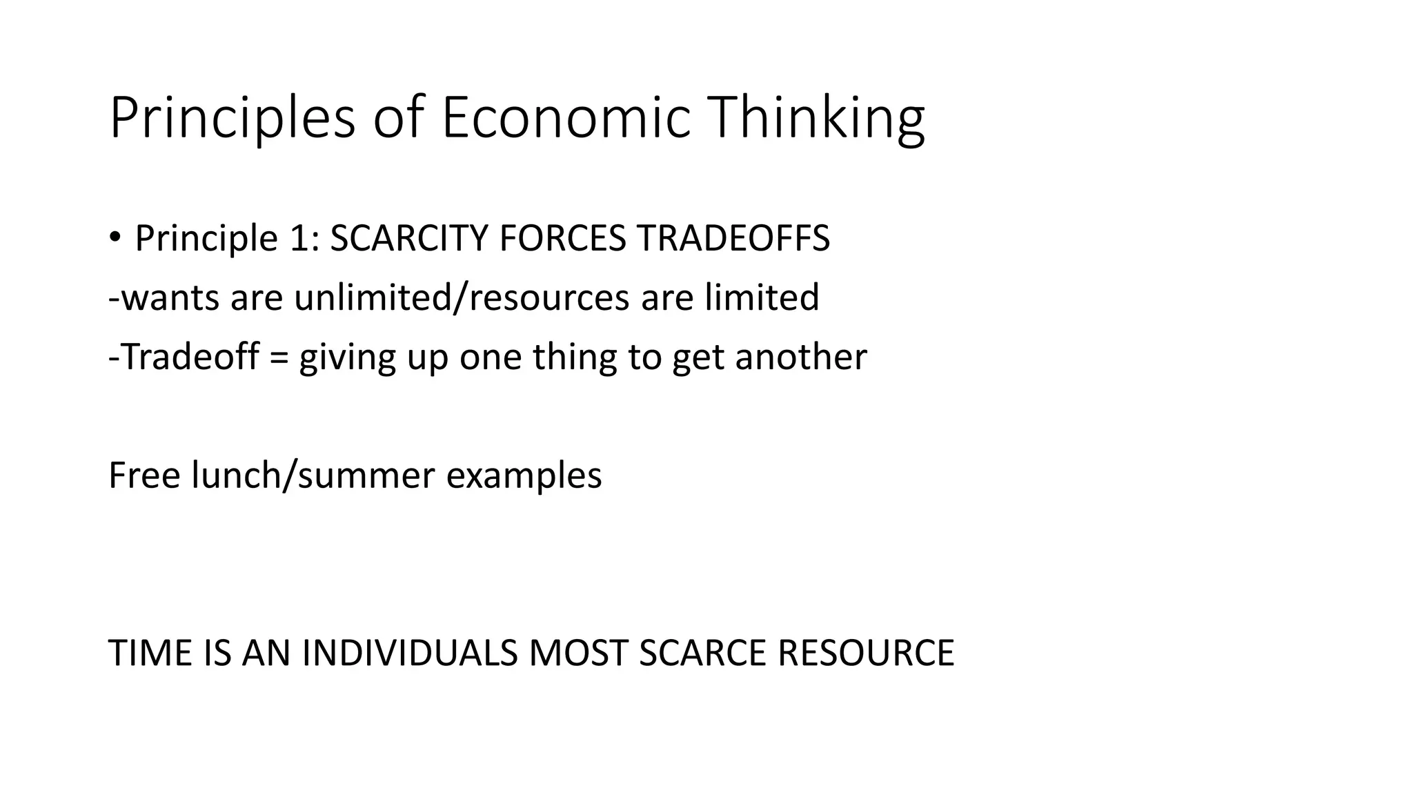 Principles of Economic Thinking
• Principle 1: SCARCITY FORCES TRADEOFFS
-wants are unlimited/resources are limited
-Tradeoff = giving up one thing to get another
Free lunch/summer examples
TIME IS AN INDIVIDUALS MOST SCARCE RESOURCE
 