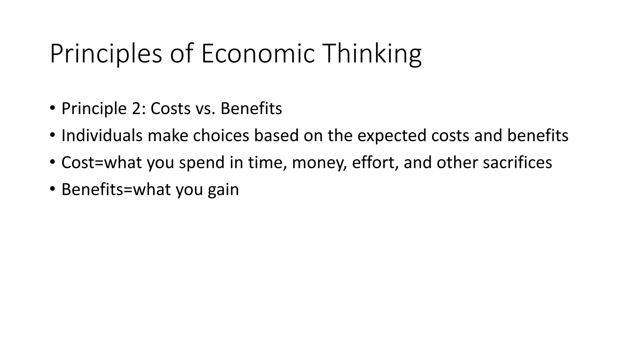Principles of Economic Thinking
• Principle 2: Costs vs. Benefits
• Individuals make choices based on the expected costs and benefits
• Cost=what you spend in time, money, effort, and other sacrifices
• Benefits=what you gain
 