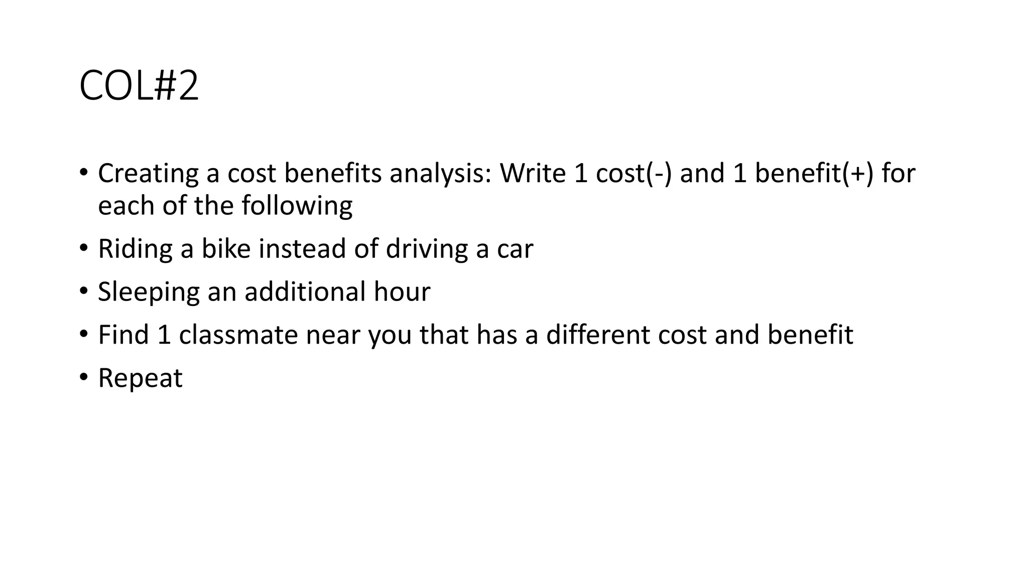 COL#2
• Creating a cost benefits analysis: Write 1 cost(-) and 1 benefit(+) for
each of the following
• Riding a bike instead of driving a car
• Sleeping an additional hour
• Find 1 classmate near you that has a different cost and benefit
• Repeat
 
