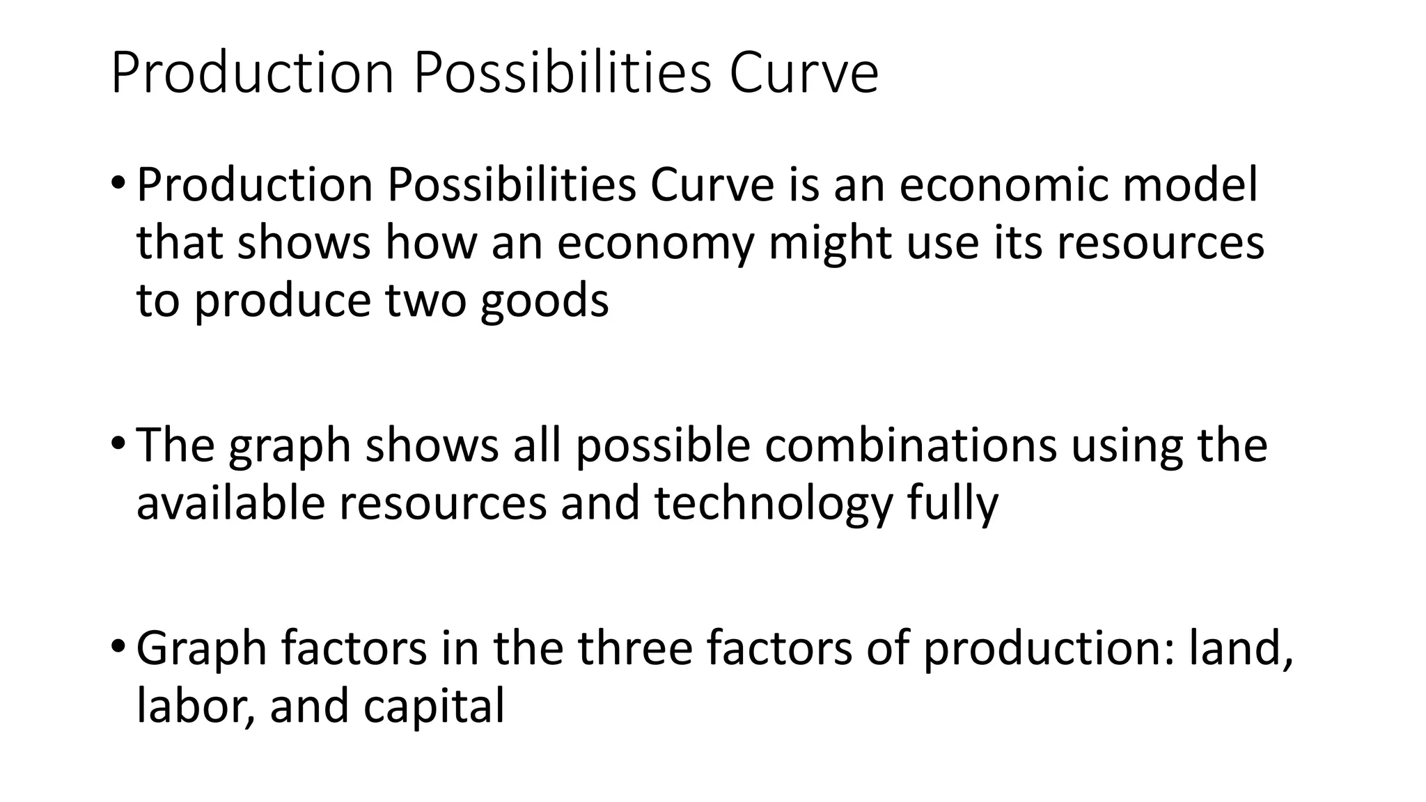 Production Possibilities Curve
• Production Possibilities Curve is an economic model
that shows how an economy might use its resources
to produce two goods
• The graph shows all possible combinations using the
available resources and technology fully
• Graph factors in the three factors of production: land,
labor, and capital
 