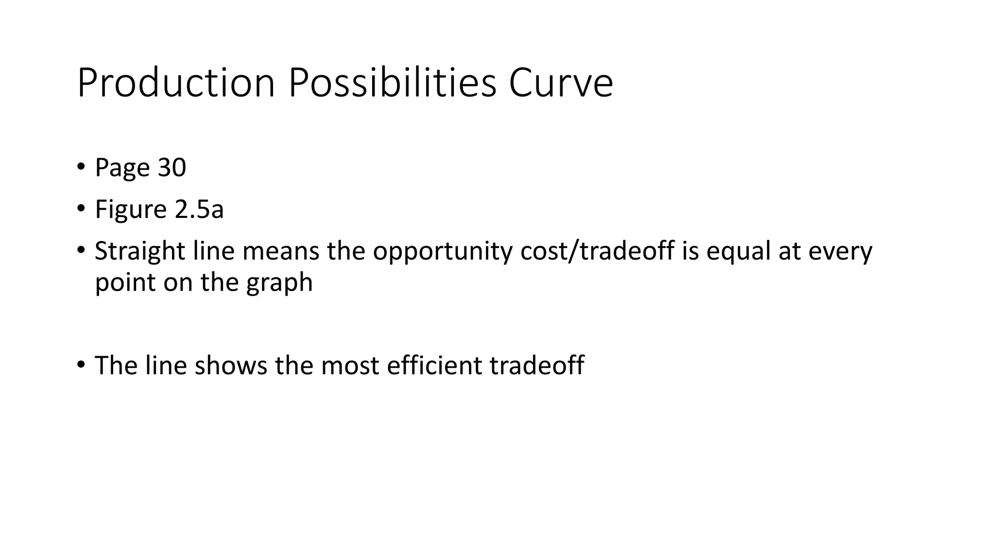 Production Possibilities Curve
• Page 30
• Figure 2.5a
• Straight line means the opportunity cost/tradeoff is equal at every
point on the graph
• The line shows the most efficient tradeoff
 