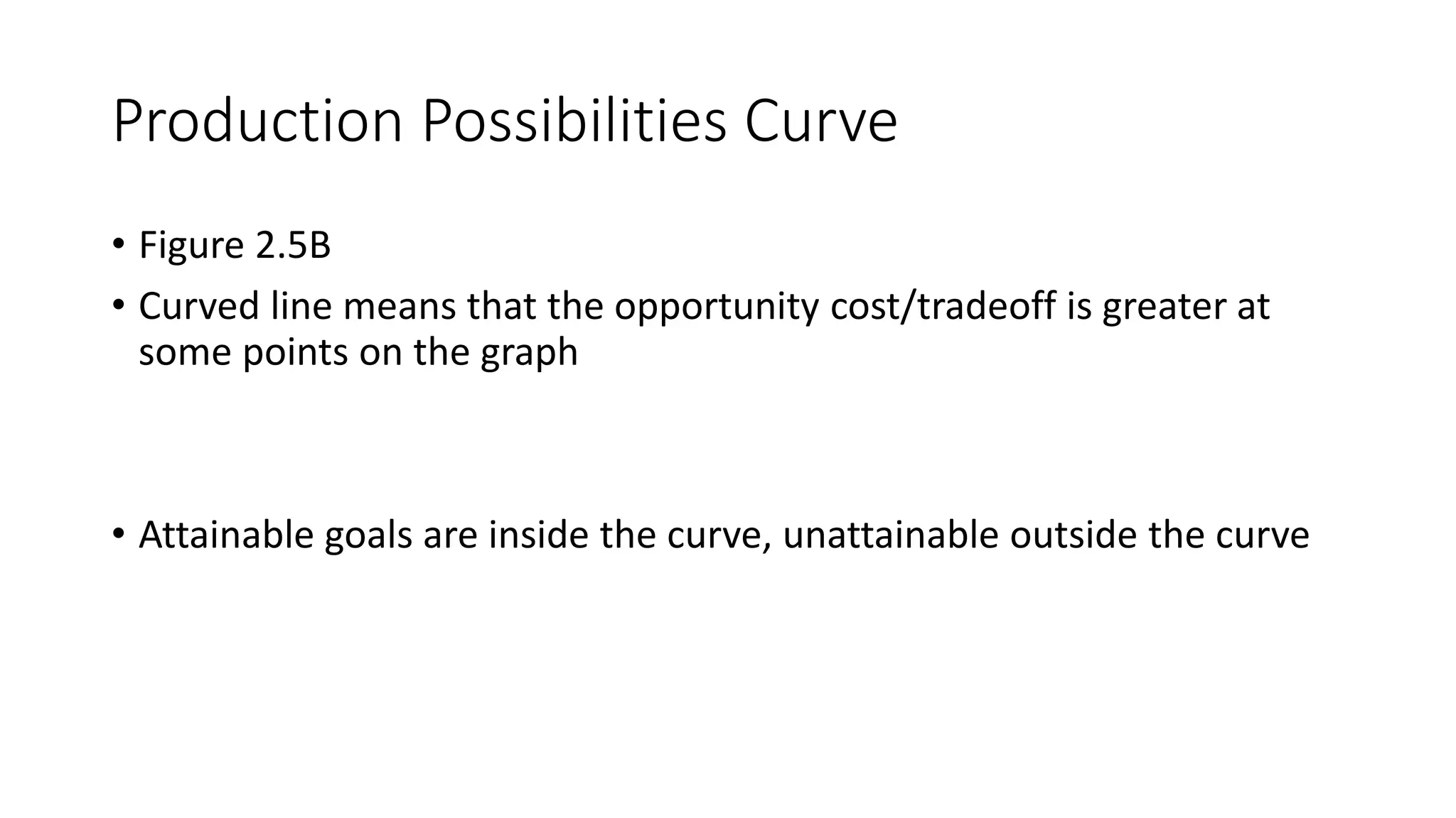 Production Possibilities Curve
• Figure 2.5B
• Curved line means that the opportunity cost/tradeoff is greater at
some points on the graph
• Attainable goals are inside the curve, unattainable outside the curve
 