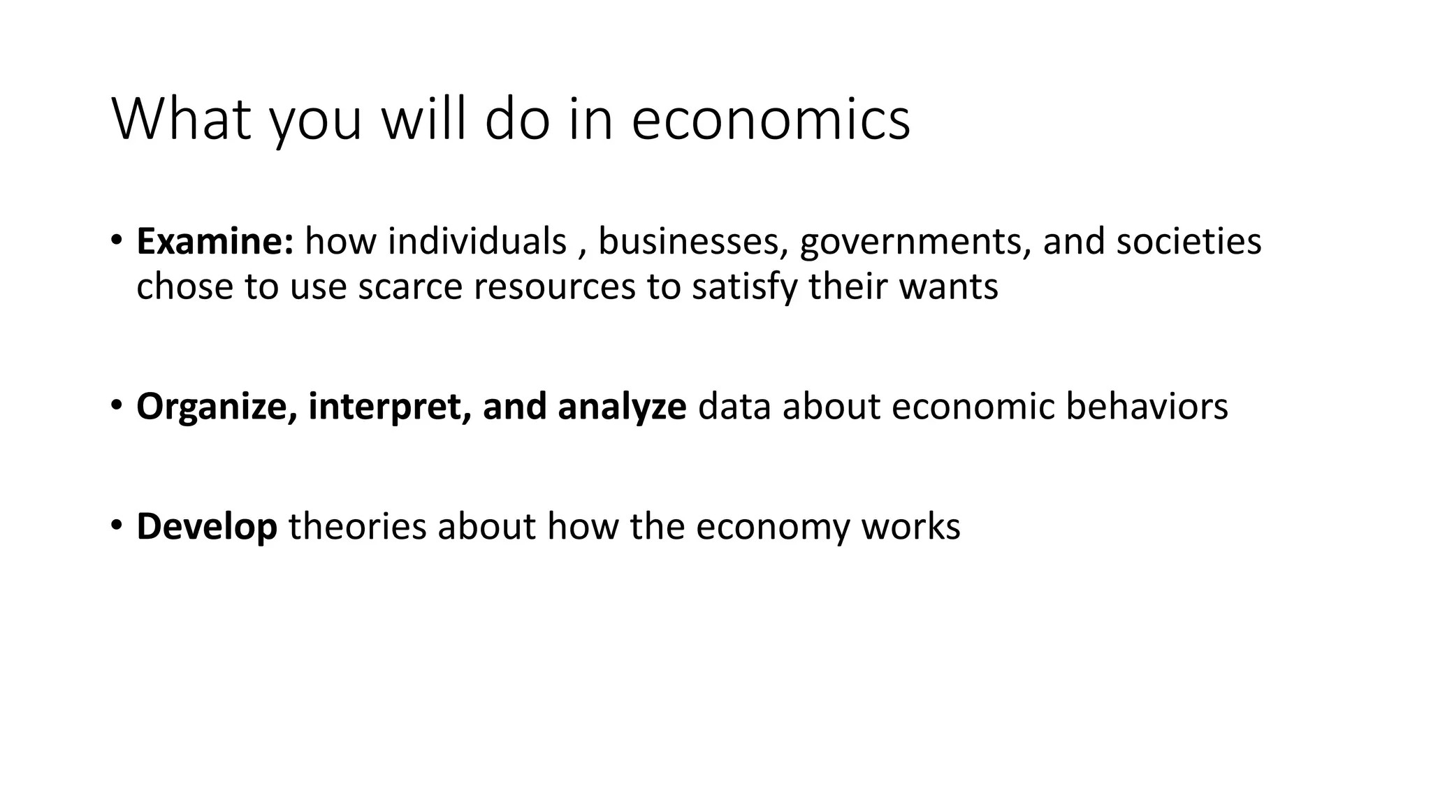 What you will do in economics
• Examine: how individuals , businesses, governments, and societies
chose to use scarce resources to satisfy their wants
• Organize, interpret, and analyze data about economic behaviors
• Develop theories about how the economy works
 