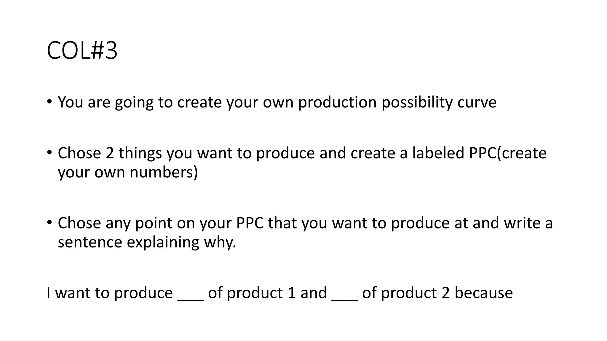 COL#3
• You are going to create your own production possibility curve
• Chose 2 things you want to produce and create a labeled PPC(create
your own numbers)
• Chose any point on your PPC that you want to produce at and write a
sentence explaining why.
I want to produce ___ of product 1 and ___ of product 2 because
 