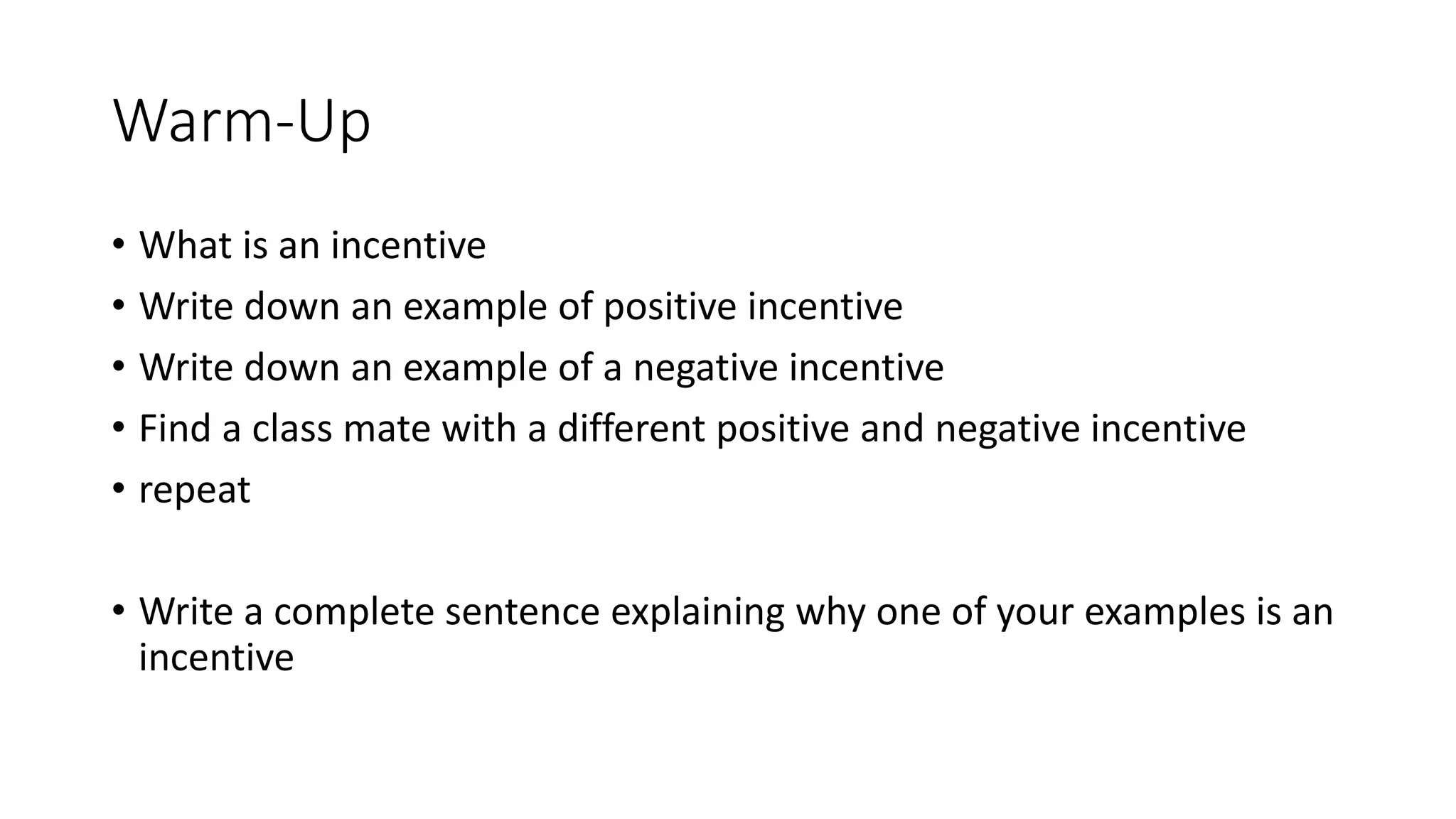 Warm-Up
• What is an incentive
• Write down an example of positive incentive
• Write down an example of a negative incentive
• Find a class mate with a different positive and negative incentive
• repeat
• Write a complete sentence explaining why one of your examples is an
incentive
 