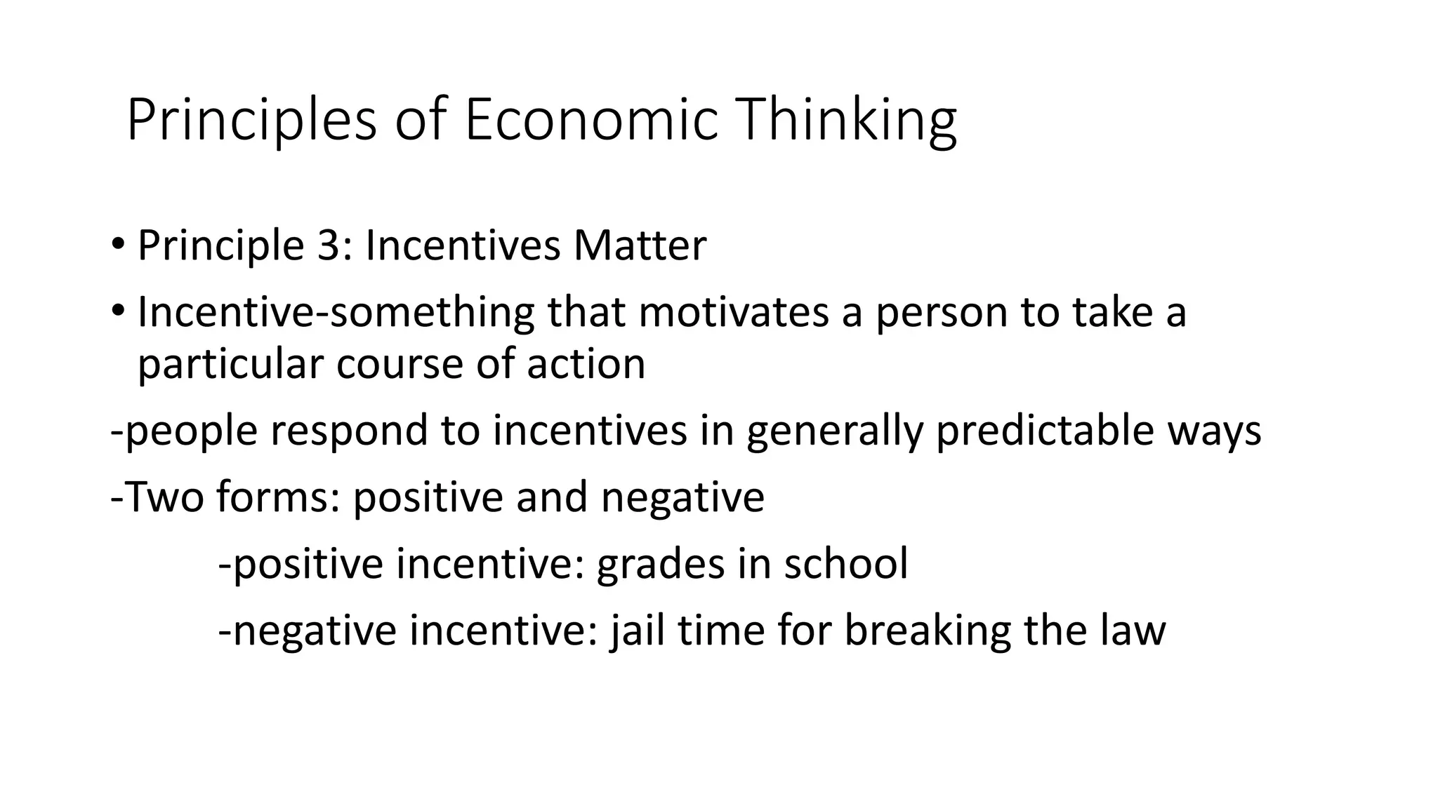 Principles of Economic Thinking
• Principle 3: Incentives Matter
• Incentive-something that motivates a person to take a
particular course of action
-people respond to incentives in generally predictable ways
-Two forms: positive and negative
-positive incentive: grades in school
-negative incentive: jail time for breaking the law
 