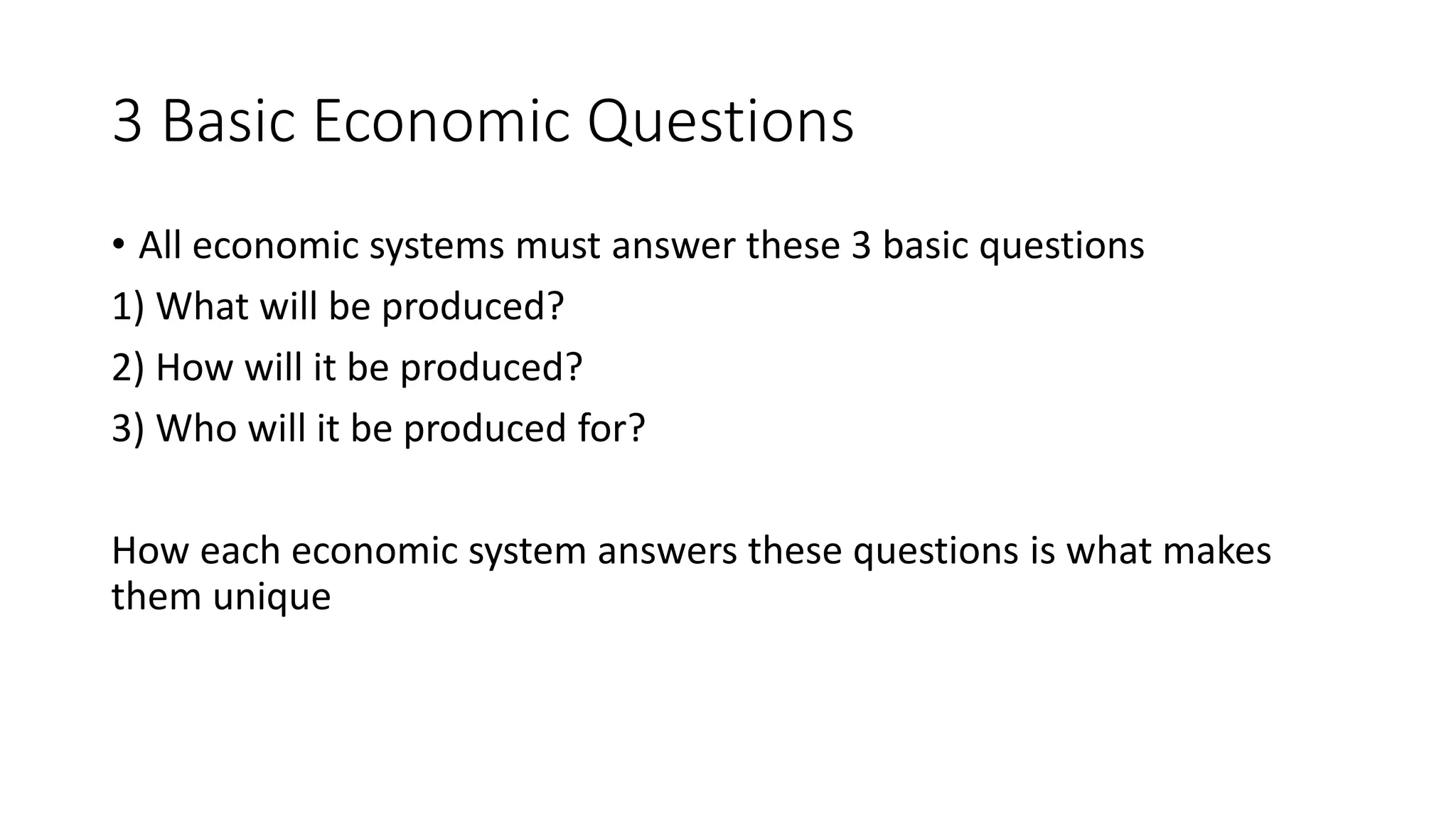 3 Basic Economic Questions
• All economic systems must answer these 3 basic questions
1) What will be produced?
2) How will it be produced?
3) Who will it be produced for?
How each economic system answers these questions is what makes
them unique
 