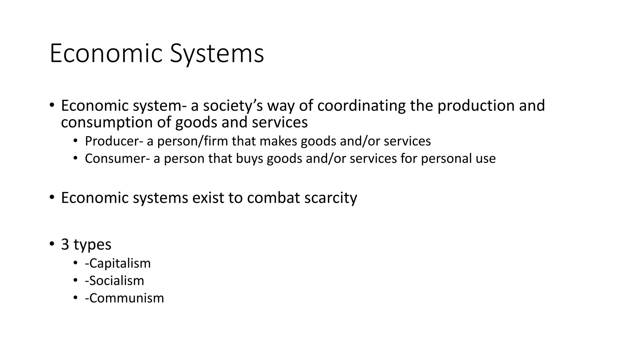 Economic Systems
• Economic system- a society’s way of coordinating the production and
consumption of goods and services
• Producer- a person/firm that makes goods and/or services
• Consumer- a person that buys goods and/or services for personal use
• Economic systems exist to combat scarcity
• 3 types
• -Capitalism
• -Socialism
• -Communism
 