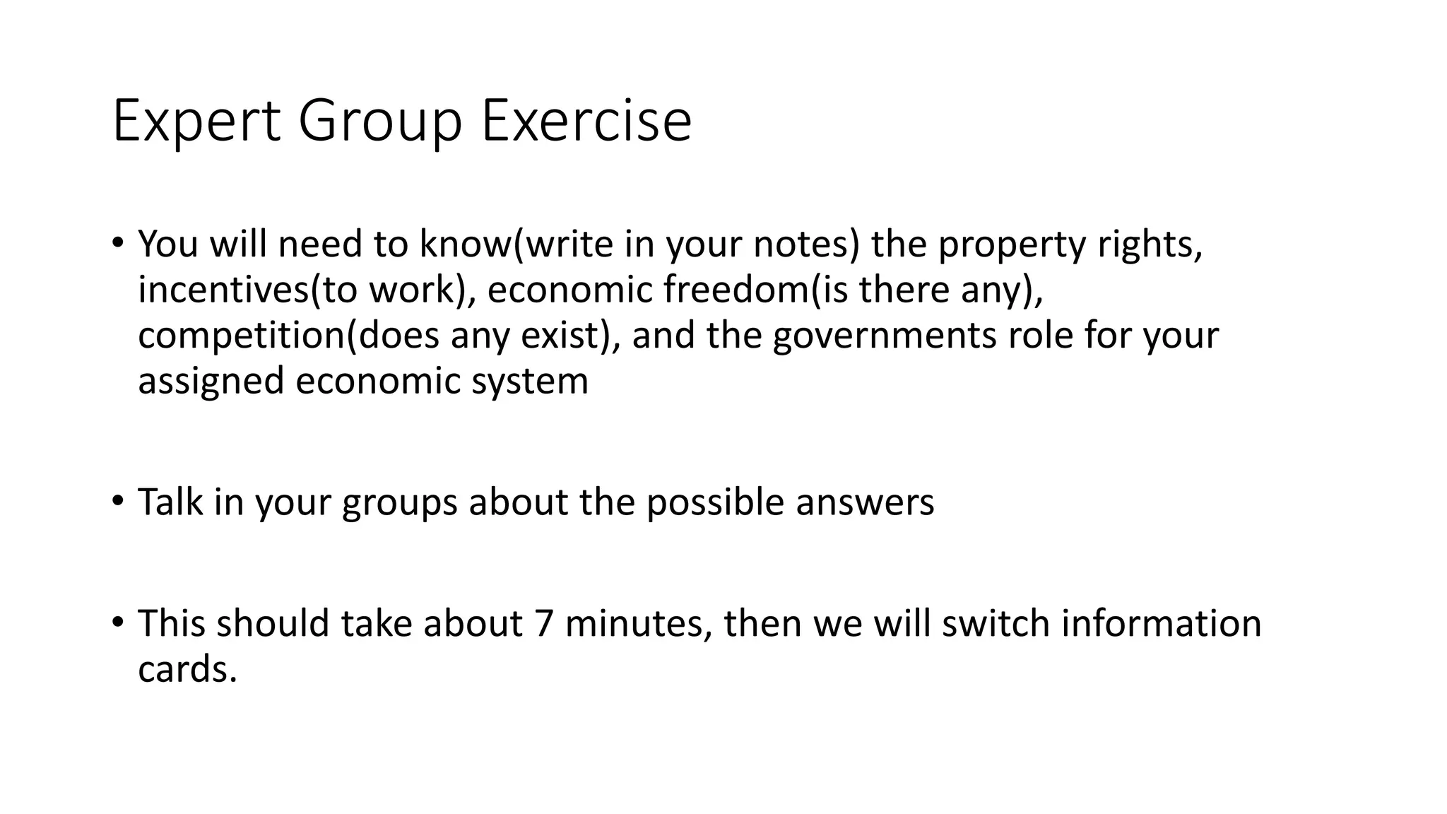 Expert Group Exercise
• You will need to know(write in your notes) the property rights,
incentives(to work), economic freedom(is there any),
competition(does any exist), and the governments role for your
assigned economic system
• Talk in your groups about the possible answers
• This should take about 7 minutes, then we will switch information
cards.
 