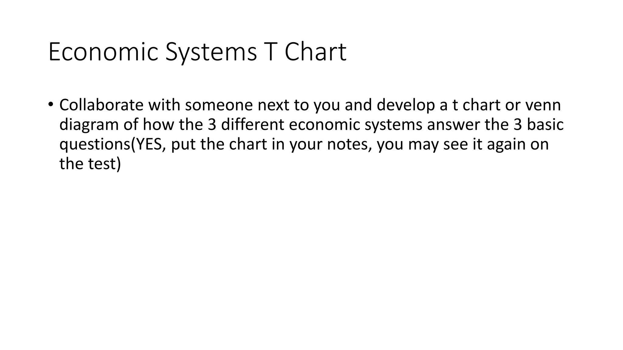Economic Systems T Chart
• Collaborate with someone next to you and develop a t chart or venn
diagram of how the 3 different economic systems answer the 3 basic
questions(YES, put the chart in your notes, you may see it again on
the test)
 