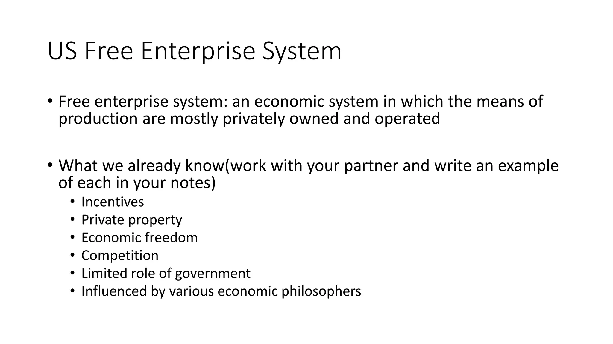 US Free Enterprise System
• Free enterprise system: an economic system in which the means of
production are mostly privately owned and operated
• What we already know(work with your partner and write an example
of each in your notes)
• Incentives
• Private property
• Economic freedom
• Competition
• Limited role of government
• Influenced by various economic philosophers
 