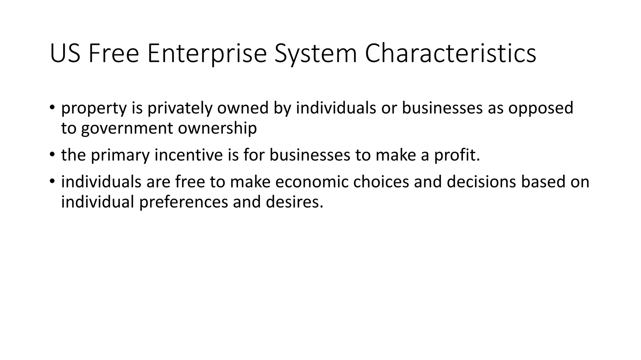 US Free Enterprise System Characteristics
• property is privately owned by individuals or businesses as opposed
to government ownership
• the primary incentive is for businesses to make a profit.
• individuals are free to make economic choices and decisions based on
individual preferences and desires.
 