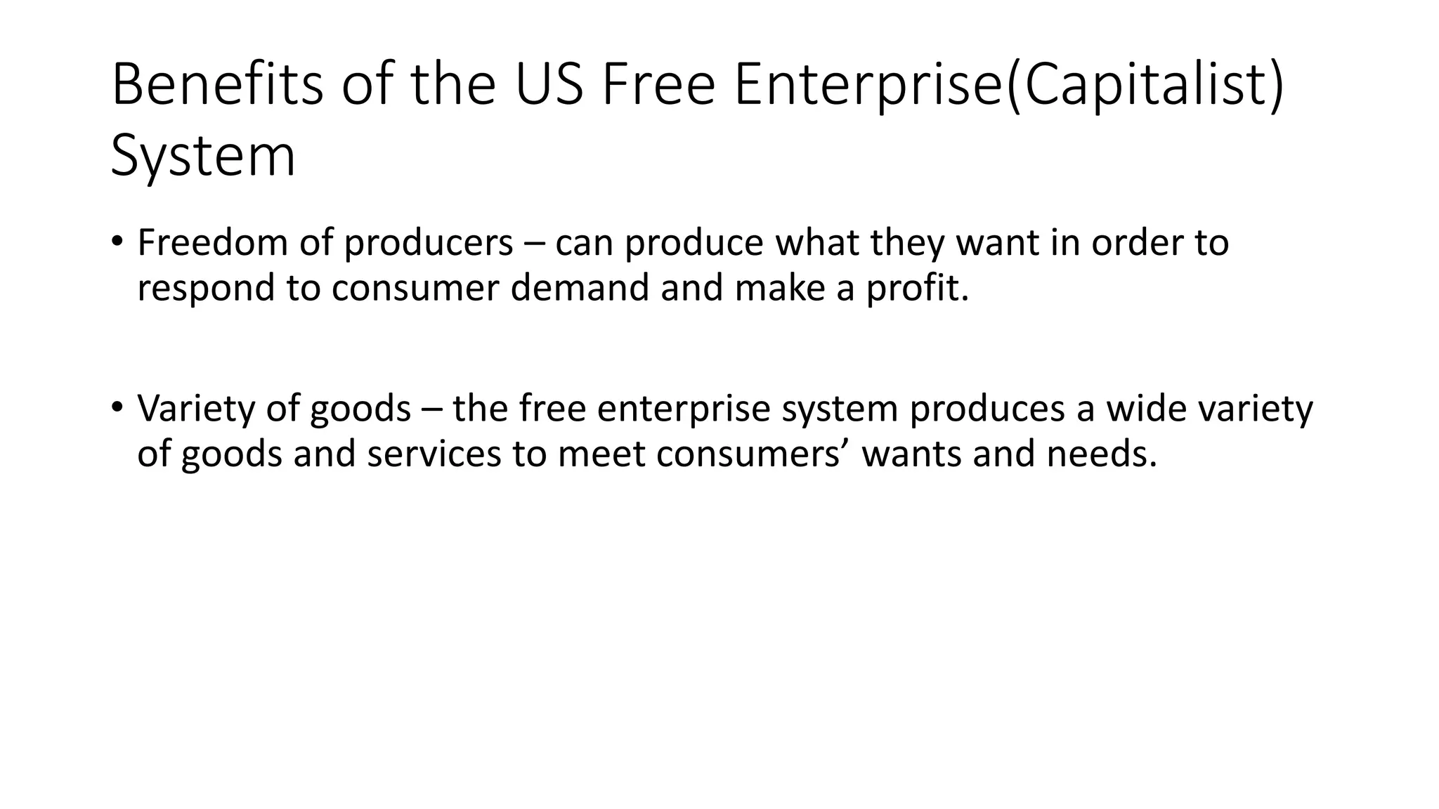Benefits of the US Free Enterprise(Capitalist)
System
• Freedom of producers – can produce what they want in order to
respond to consumer demand and make a profit.
• Variety of goods – the free enterprise system produces a wide variety
of goods and services to meet consumers’ wants and needs.
 
