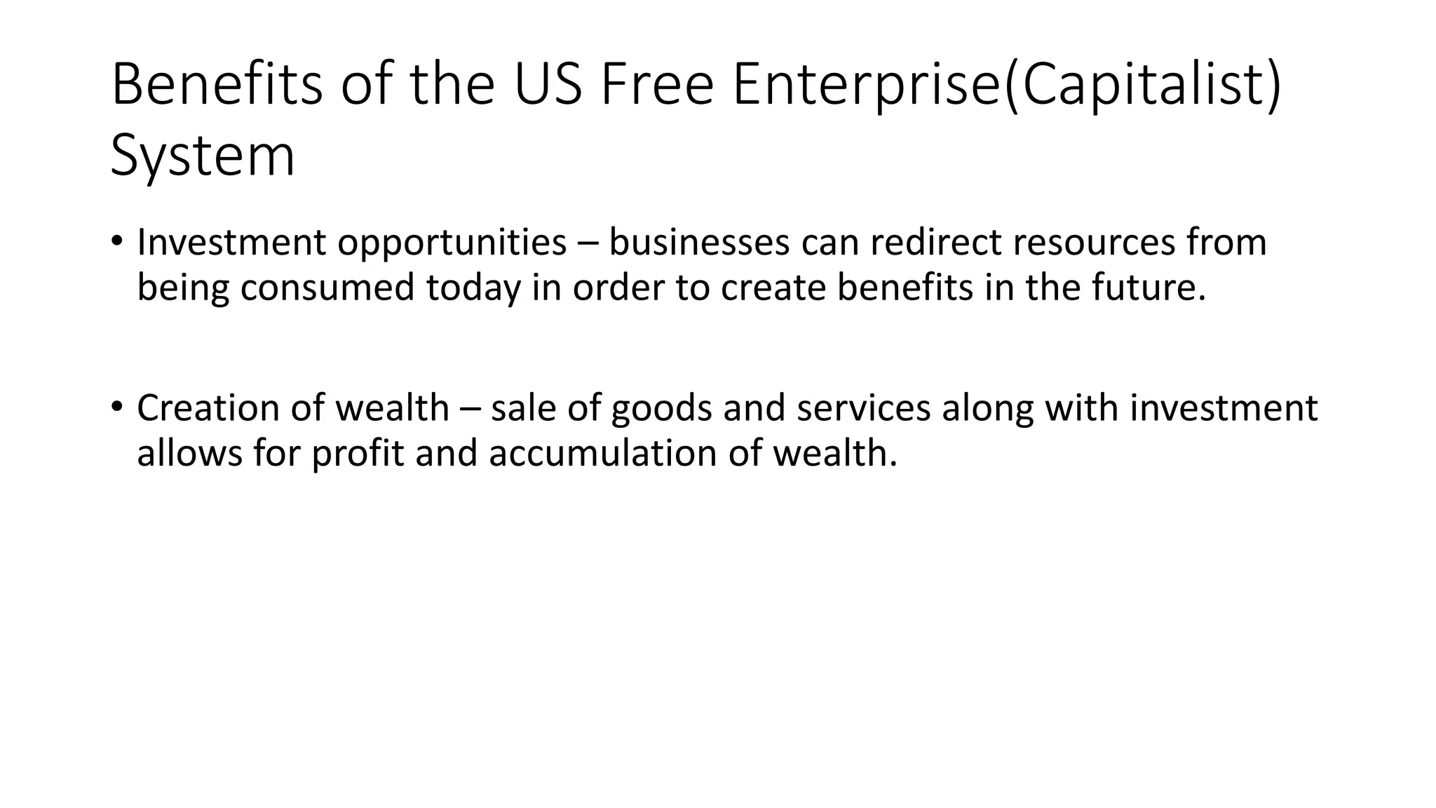 Benefits of the US Free Enterprise(Capitalist)
System
• Investment opportunities – businesses can redirect resources from
being consumed today in order to create benefits in the future.
• Creation of wealth – sale of goods and services along with investment
allows for profit and accumulation of wealth.
 
