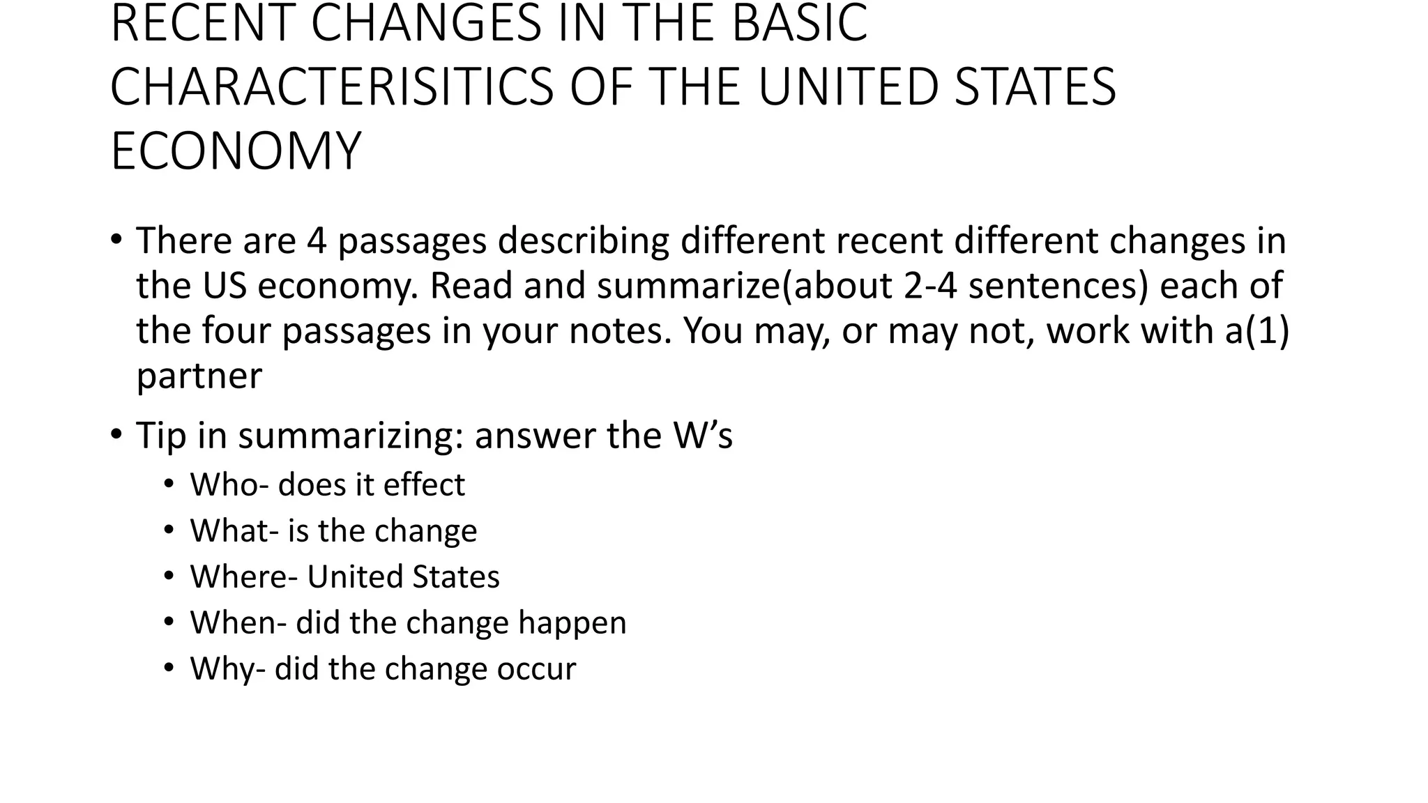 RECENT CHANGES IN THE BASIC
CHARACTERISITICS OF THE UNITED STATES
ECONOMY
• There are 4 passages describing different recent different changes in
the US economy. Read and summarize(about 2-4 sentences) each of
the four passages in your notes. You may, or may not, work with a(1)
partner
• Tip in summarizing: answer the W’s
• Who- does it effect
• What- is the change
• Where- United States
• When- did the change happen
• Why- did the change occur
 