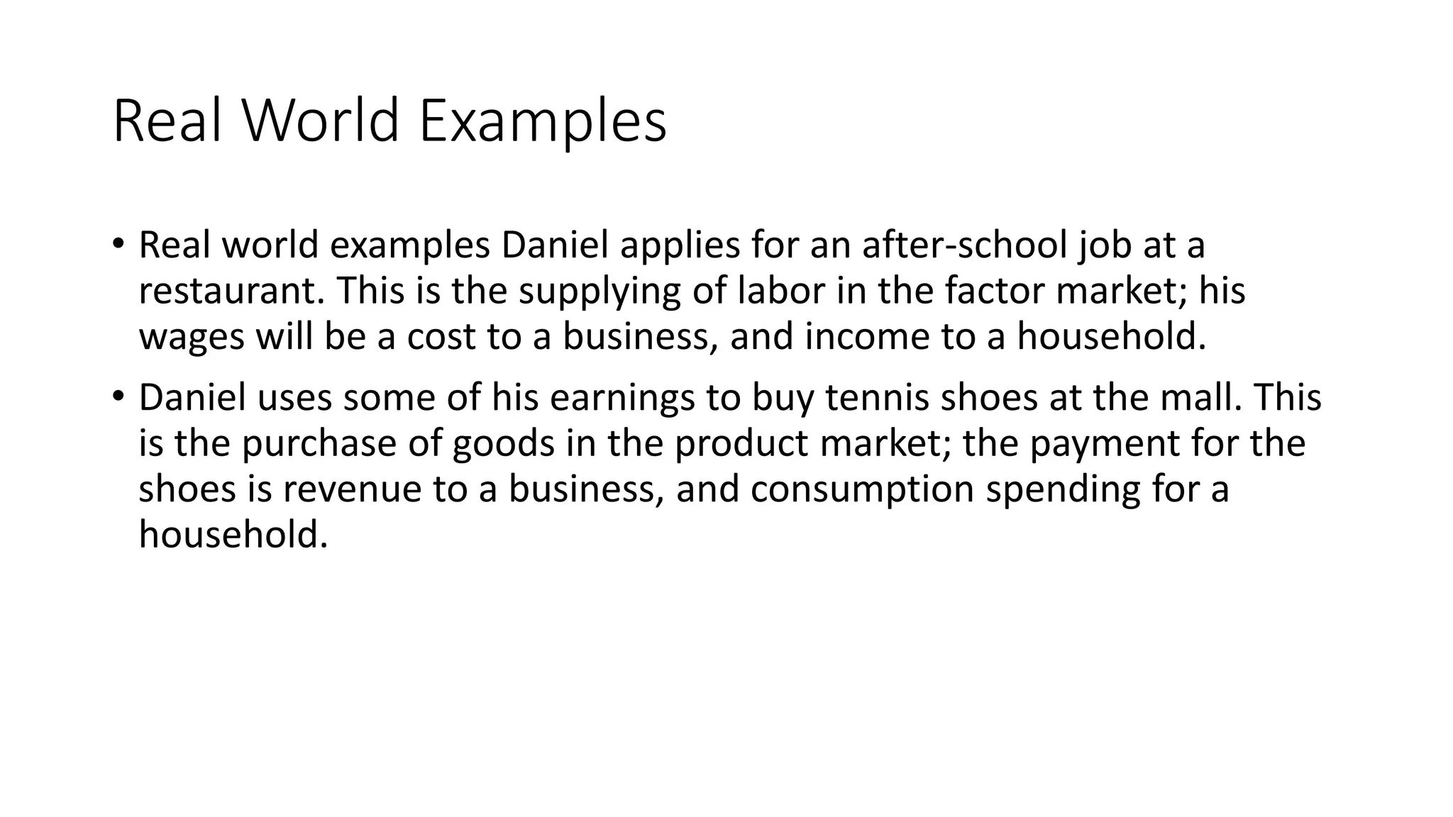 Real World Examples
• Real world examples Daniel applies for an after-school job at a
restaurant. This is the supplying of labor in the factor market; his
wages will be a cost to a business, and income to a household.
• Daniel uses some of his earnings to buy tennis shoes at the mall. This
is the purchase of goods in the product market; the payment for the
shoes is revenue to a business, and consumption spending for a
household.
 