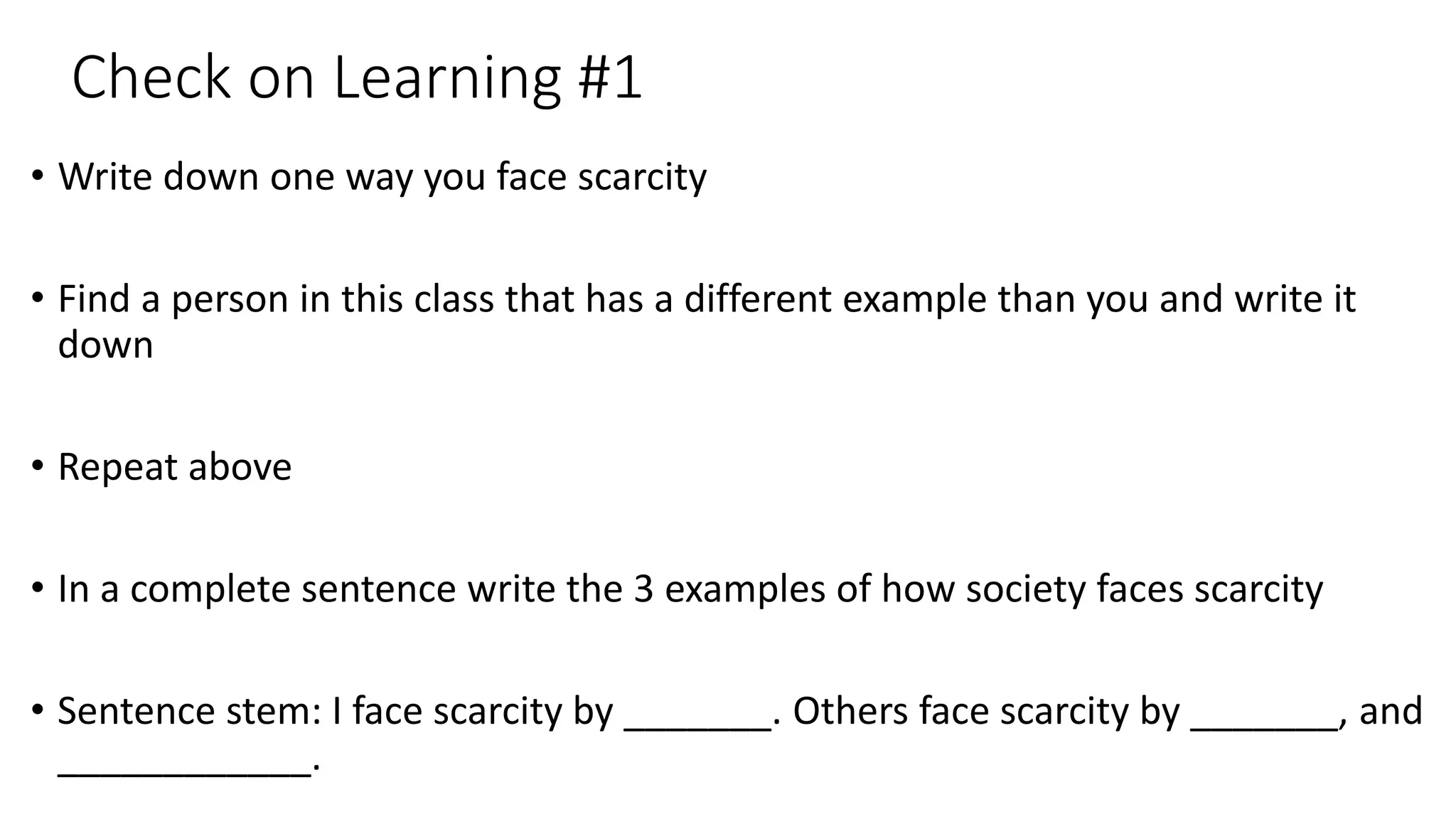 Check on Learning #1
• Write down one way you face scarcity
• Find a person in this class that has a different example than you and write it
down
• Repeat above
• In a complete sentence write the 3 examples of how society faces scarcity
• Sentence stem: I face scarcity by _______. Others face scarcity by _______, and
____________.
 