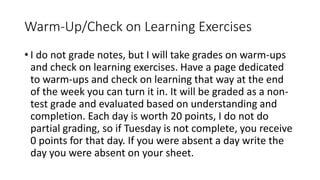 Warm-Up/Check on Learning Exercises
• I do not grade notes, but I will take grades on warm-ups
and check on learning exercises. Have a page dedicated
to warm-ups and check on learning that way at the end
of the week you can turn it in. It will be graded as a non-
test grade and evaluated based on understanding and
completion. Each day is worth 20 points, I do not do
partial grading, so if Tuesday is not complete, you receive
0 points for that day. If you were absent a day write the
day you were absent on your sheet.
 