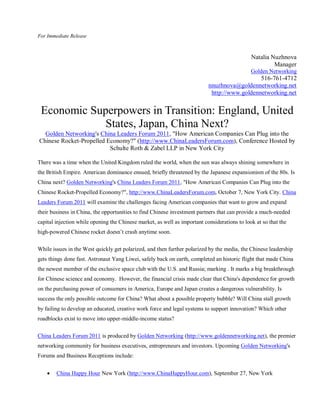 For Immediate Release



                                                                                              Natalia Nuzhnova
                                                                                                       Manager
                                                                                              Golden Networking
                                                                                              516-761-4712
                                                                           nnuzhnova@goldennetworking.net
                                                                            http://www.goldennetworking.net


 Economic Superpowers in Transition: England, United
             States, Japan, China Next?
  Golden Networking's China Leaders Forum 2011, "How American Companies Can Plug into the
Chinese Rocket-Propelled Economy?" (http://www.ChinaLeadersForum.com), Conference Hosted by
                          Schulte Roth & Zabel LLP in New York City

There was a time when the United Kingdom ruled the world, when the sun was always shining somewhere in
the British Empire. American dominance ensued, briefly threatened by the Japanese expansionism of the 80s. Is
China next? Golden Networking's China Leaders Forum 2011, "How American Companies Can Plug into the
Chinese Rocket-Propelled Economy?", http://www.ChinaLeadersForum.com, October 7, New York City. China
Leaders Forum 2011 will examine the challenges facing American companies that want to grow and expand
their business in China, the opportunities to find Chinese investment partners that can provide a much-needed
capital injection while opening the Chinese market, as well as important considerations to look at so that the
high-powered Chinese rocket doesn’t crash anytime soon.

While issues in the West quickly get polarized, and then further polarized by the media, the Chinese leadership
gets things done fast. Astronaut Yang Liwei, safely back on earth, completed an historic flight that made China
the newest member of the exclusive space club with the U.S. and Russia; marking . It marks a big breakthrough
for Chinese science and economy. However, the financial crisis made clear that China's dependence for growth
on the purchasing power of consumers in America, Europe and Japan creates a dangerous vulnerability. Is
success the only possible outcome for China? What about a possible property bubble? Will China stall growth
by failing to develop an educated, creative work force and legal systems to support innovation? Which other
roadblocks exist to move into upper-middle-income status?

China Leaders Forum 2011 is produced by Golden Networking (http://www.goldennetworking.net), the premier
networking community for business executives, entrepreneurs and investors. Upcoming Golden Networking's
Forums and Business Receptions include:


       China Happy Hour New York (http://www.ChinaHappyHour.com), September 27, New York
 