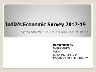 India’s Economic Survey 2017-19
Big Data playing a Big role in gaining a new prospective to the economy
PRESENTED BY:
DHRUV GUPTA
PGDM
BIRLA INSTITUTE OF
MANAGEMENT TECHNOLOGY
 