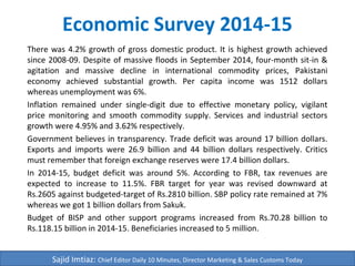 Economic Survey 2014-15
There was 4.2% growth of gross domestic product. It is highest growth achieved
since 2008-09. Despite of massive floods in September 2014, four-month sit-in &
agitation and massive decline in international commodity prices, Pakistani
economy achieved substantial growth. Per capita income was 1512 dollars
whereas unemployment was 6%.
Inflation remained under single-digit due to effective monetary policy, vigilant
price monitoring and smooth commodity supply. Services and industrial sectors
growth were 4.95% and 3.62% respectively.
Government believes in transparency. Trade deficit was around 17 billion dollars.
Exports and imports were 26.9 billion and 44 billion dollars respectively. Critics
must remember that foreign exchange reserves were 17.4 billion dollars.
In 2014-15, budget deficit was around 5%. According to FBR, tax revenues are
expected to increase to 11.5%. FBR target for year was revised downward at
Rs.2605 against budgeted-target of Rs.2810 billion. SBP policy rate remained at 7%
whereas we got 1 billion dollars from Sakuk.
Budget of BISP and other support programs increased from Rs.70.28 billion to
Rs.118.15 billion in 2014-15. Beneficiaries increased to 5 million.
Sajid Imtiaz: Chief Editor Daily 10 Minutes, Director Marketing & Sales Customs Today
 