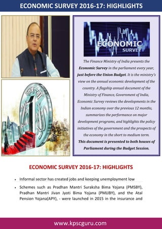 www.kpscguru.com
ECONOMIC SURVEY 2016-17: HIGHLIGHTS
ECONOMIC SURVEY 2016-17: HIGHLIGHTS
 Informal sector has created jobs and keeping unemployment low
 Schemes such as Pradhan Mantri Suraksha Bima Yojana (PMSBY),
Pradhan Mantri Jivan Jyoti Bima Yojana (PMJJBY), and the Atal
Pension Yojana(APY), - were launched in 2015 in the insurance and
The Finance Ministry of India presents the
Economic Survey in the parliament every year,
just before the Union Budget. It is the ministry's
view on the annual economic development of the
country. A flagship annual document of the
Ministry of Finance, Government of India,
Economic Survey reviews the developments in the
Indian economy over the previous 12 months,
summarizes the performance on major
development programs, and highlights the policy
initiatives of the government and the prospects of
the economy in the short to medium term.
This document is presented to both houses of
Parliament during the Budget Session.
 