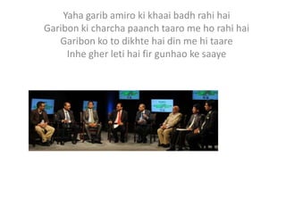 Yaha garib amiro ki khaai badh rahi hai
Garibon ki charcha paanch taaro me ho rahi hai
   Garibon ko to dikhte hai din me hi taare
     Inhe gher leti hai fir gunhao ke saaye
 